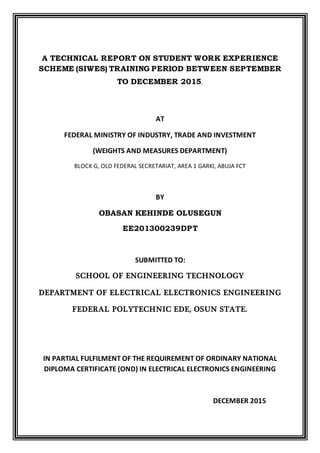 A TECHNICAL REPORT ON STUDENT WORK EXPERIENCE
SCHEME (SIWES) TRAINING PERIOD BETWEEN SEPTEMBER
TO DECEMBER 2015.
AT
FEDERAL MINISTRY OF INDUSTRY, TRADE AND INVESTMENT
(WEIGHTS AND MEASURES DEPARTMENT)
BLOCK G, OLD FEDERAL SECRETARIAT, AREA 1 GARKI, ABUJA FCT
BY
OBASAN KEHINDE OLUSEGUN
EE201300239DPT
SUBMITTED TO:
SCHOOL OF ENGINEERING TECHNOLOGY
DEPARTMENT OF ELECTRICAL ELECTRONICS ENGINEERING
FEDERAL POLYTECHNIC EDE, OSUN STATE.
IN PARTIAL FULFILMENT OF THE REQUIREMENT OF ORDINARY NATIONAL
DIPLOMA CERTIFICATE (OND) IN ELECTRICAL ELECTRONICS ENGINEERING
DECEMBER 2015
 