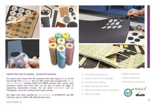 2
3
vROHS compliant
vStatic Reduction
vTop Quality materials
1
Labels that stick to quality – production process
Our experts work closely with the customers from early stage of design all the
way through final production. With our R&D centers fully equipped with state of
the art machinery, including FLEXO and SCREEN printing, laser cutting, multi
lamination stations and much more, we are able to ensure all stages of
engineering development process. We use latest technologies such as:
Flexographic, rotary die cutting and silk screen printing.
Our labels have been qualified by top companies in AUTOMOTIVE and EMS
industries, such as: SMART, IBM, RIM and many more.
2
v Innovative engineering
v State of the art technologies
v Precision die cutting
v Quick release film liners
v High automation system flexibility
v 100% recyclable
www.bypass.ro
 