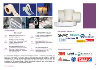 3
Our products are used by:
Advanced materials
Success stories:
EMS Industry
The
client
A worldwide manufacturer of
electronic products.
The
issue
Finding an ‘all-in-one’ label
manufacturer who could offer all
range of labels used in the
production process.
The
solution
After a throughout process of
qualification we implemented the
full range of labels required in
the production process, and were
included in the AVL.
AUTOMOTIVE Industry
The
client
A large Automotive spare parts
manufacturer operating in
Romania
The
issue
Labeling products which are
well contaminated with silicone
liquid.
The
solution
We developed a special
pressure sensitive material that
adhered perfectly to the
siliconized surfaces.
Our mission is to develop and provide our worldwide customers a consistent product that will
perform in most harsh environment and difficult conditions. With a strong NPI and R&D
department, we strive to become an innovative oriented company that is able to meet the
greatest challenge of finding the right solution in the most difficult environments. We
accelerate the NPI process through a special prototyping production path, which enables our
customers to develop new product within few days.
www.bypass.ro
 