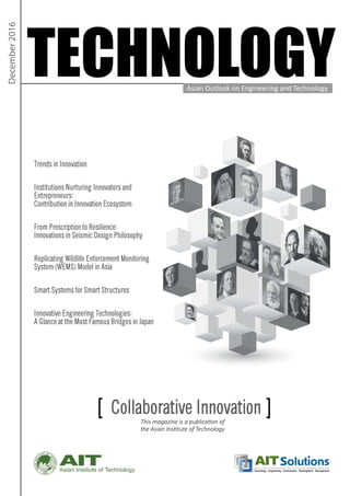 Asian Institute of Technology Technology Engineering Environment Development Management
TECHNOLOGY
December2016
[ Collaborative Innovation ]This magazine is a publication of
the Asian Institute of Technology
Trends in Innovation
Institutions Nurturing Innovators and
Entrepreneurs:
Contribution in Innovation Ecosystem
From Prescription to Resilience:
Innovations in Seismic Design Philosophy
Replicating Wildlife Enforcement Monitoring
System (WEMS) Model in Asia
Smart Systems for Smart Structures
Innovative Engineering Technologies:
A Glance at the Most Famous Bridges in Japan
Asian Outlook on Engineering and Technology
 