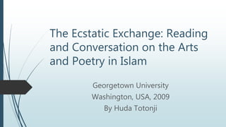 The Ecstatic Exchange: Reading
and Conversation on the Arts
and Poetry in Islam
Georgetown University
Washington, USA, 2009
By Huda Totonji
 