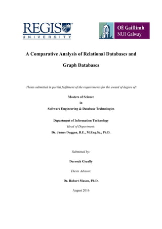A Comparative Analysis of Relational Databases and
Graph Databases
Thesis submitted in partial fulfilment of the requirements for the award of degree of:
Masters of Science
in
Software Engineering & Database Technologies
Department of Information Technology
Head of Department:
Dr. James Duggan, B.E., M.Eng.Sc., Ph.D.
Submitted by:
Darroch Greally
Thesis Advisor:
Dr. Robert Mason, Ph.D.
August 2016
 