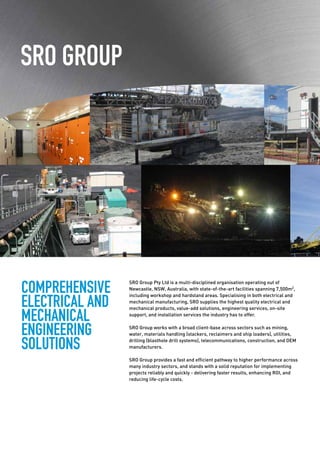 COMPREHENSIVE
ELECTRICAL AND
MECHANICAL
ENGINEERING
SOLUTIONS
SRO GROUP
SRO Group Pty Ltd is a multi-disciplined organisation operating out of
Newcastle, NSW, Australia, with state-of-the-art facilities spanning 7,500m2
,
including workshop and hardstand areas. Specialising in both electrical and
mechanical manufacturing, SRO supplies the highest quality electrical and
mechanical products, value-add solutions, engineering services, on-site
support, and installation services the industry has to offer.
SRO Group works with a broad client-base across sectors such as mining,
water, materials handling (stackers, reclaimers and ship loaders), utilities,
drilling (blasthole drill systems), telecommunications, construction, and OEM
manufacturers.
SRO Group provides a fast and efficient pathway to higher performance across
many industry sectors, and stands with a solid reputation for implementing
projects reliably and quickly - delivering faster results, enhancing ROI, and
reducing life-cycle costs.
 