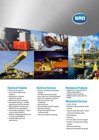 Electrical Products
•	Electrical enclosures
•	Local control station and 		
	isolators
•	Distribution and power 			
	 distribution boards
•	OEM enclosures and designs
•	Automation systems - variable 		
	 speed drives and PLC systems
•	Mines light bar solutions and 		
	 MDG15 harness assemblies
•	Low voltage assemblies - motor 		
	 control centres (MCC’s)
•	Medium voltage assemblies and 		
	 ring main units (RMU’s)
•	Transportable electrical 			
	switchrooms
Electrical Services
•	Custom, concept and prototype 		
	designs
•	Turnkey electrical packages
•	Auto-electrical turnkey packages
•	Electrical integration systems
•	Electrical services and 			
	installation
•	Auto-electrical
•	On-site labour and site support
•	Electrical drafting
•	Project management and 		
	commissioning
•	Electrical engineering design
Mechanical Products
•	Switchroom - gantries/stairs/		
	 platforms/handrails
•	Custom electrical panels
•	OEM manufacturing solutions
•	SKIDS
Mechanical Services
•	Laser cutting
•	Bending, folding, welding, radial 		
	drilling
•	Light to heavy fabrication– steel/		
	 aluminium/stainless steel
•	Sand blasting
•	Painting
•	On-site labour and site support
•	Custom, concept and prototype 		
	designs
•	Mechanical drafting
•	Mechanical engineering design
 