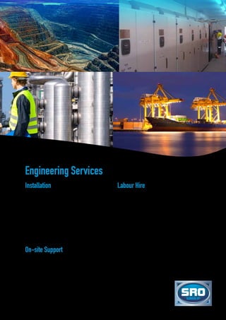 Installation
SRO Group provides several electrical and mechanical
engineering services, such as:
•	Conceptual design
•	Project capital estimation
•	Engineering design and calculations
•	Site investigation
•	Detailed design packages
•	Engineering drafting
•	Project management
•	Documentation
•	On-site testing and commissioning
On-site Support
We are fully committed to working together with our
customers to ensure their ongoing success, and due to
our extensive range of products, services and market
diversity, on-site support is provided for trades and
technical personnel.
Labour Hire
SRO Group employs a workforce of trades people
and technical personnel, and provides them with
opportunities to develop and learn new skills, and
progress their careers with flexible working and training
arrangements.
Working together with our clients across a wide
range of industries, we are able to offer employment
opportunities in the following capacities:
•	Trades assistants
•	Auto-electricians
•	Electricians
•	Boilermakers
•	Sheet metal workers
•	Site supervisors
•	Electrical and mechanical engineers
•	Body builder and painter
Engineering Services
 