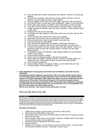 25. Monitor and handle guest complaints by following the instant pacification procedures and ensuring guest
satisfaction.
26. Conduct frequent walk through of each kitchen area and direct respective personnel to correct any
deficiencies. Ensure that quality and details are being maintained.
27. Inspect the cleanliness of the line, floor, and all kitchen stations. Direct staff to rectify any deficiencies.
28. Ensure that staff maintain and strictly abide by state sanitation/health regulations and hotel requirements.
29. Maintain proper storage procedures as specified by relevant Health authority and hotel requirements.
30. Instruct staff in the correct usage and care of all machinery in the kitchen operation, stressing safety.
31. Complete work orders for maintenance repairs and submits to Engineering. Contact Engineering directly
for urgent repairs.
32. Develop new menu items, test and write recipes.
33. Assist Wedding and Catering department with developing special menus for functions; meet with clients
as requested.
34. 1 times in One week market visitto buy fresh Produce for food preparation
35. Review sales and food cost daily; resolve any discrepancies with the Controller.
36. Minimize waste and maintain controls to attain forecasted food and labor costs.
37. Ensure that excess items are utilized efficiently.
38. Monitor and ensure that all closing duties are completed to standard before staff signs out.
39. Foster and promote a cooperative working climate, maximizing productivity and employee moral.
40. Oversee and direct training of new hires in specified phases of the kitchen operation. Maintain an on-
going training program for existing staff. Reevaluate positions in the kitchen and make changes
wherever necessary.
41. Provide feedback to staff on their performance; handle disciplinary problems and counsel employees
according to hotel standards.
42. Conduct scheduled performance appraisals.
43. Interview and hire new personnel according to hotel policies and standards.
44. Prepare weekly work schedules for all kitchen personnel in accordance with staffing guidelines and
forecasted labor costs. Adjust schedules throughout the week to meet business demands.
45. Prepare daily/weekly payroll reports.
46. Document pertinent information in the logbook and follow up on items notated during other shifts.
47. Successful completion of the training/certification process.
 Bumbu Bali-Restaurant & Cooking Class and Rumah Bali –Bed and Breakfast, Nusa Dua-Bali Indonesia,
+62361774502
Since Opening Bumbu Bali, Restaurant & cooking School in 1997 we have been awarded numerous times as
one of the leading restaurant in Bali. Strangely enough after 15 years we are still the only authentic Balinese
restaurant on this island. Unfortunately in Bali’s mythic culture eating is very much a solitary affair, and locals
mostly just eat to fill their bellies. Then the fact that Indonesian in the past did not manufacture ceramic
prevented people from serving food as the Chinese did for millenniums. We take incredible pride in presenting
to you Bali food’s culture in its original authentic way. The only alternations we do is in the presentation as we
take only the finest ceramics the island’s artisans produce.
Open for Lunch and Dinner, 7 day a week and 3 times cooking class in one week.
Chef de Cuisine May, 2002 until January, 2005.
JOB SUMMARY
Responsible for allaspectsof managing the kitchen at Bumbu Bali & Rumah Bali and Kitchen Staff, ensuringthe
quality preparation of allmenu items and proper handling/ storage of allfood items in accordance with standards.
Coordinates the purchase of allfood and developsmenus, maintaining approved food costsand labour costs.
Weekly handle the Balinese Cooking Class and market Visit at Jimbaran Bay. Also in charge for the Breakfast a,
Lunch and dinner for In House Guest at Rumah Bali Villas.
Essential Job Functions:
1. Establish the day's priorities and assign production and prep task to staff to execute.
2. Review daily event and offer feedback to Sous Chefs.
3. Review banquet function sheets at Rumah Bali (Pasar Malam) and makes note of any changes; post function
sheets for the next 7 days.
4. Meet with Assistant Chef de Cuisine to review schedules, assignments, anticipated business levels, changes
and other information pertinent to the job performance.
5. Take physical inventory of specified food items for daily inventory.
6. Review the market list.
7. Requisition the day’s supplies and ensure that they are received and stored correctly. Communicate needs
with Purchasing and Storeroom personnel. Ensure quality of products received.
 