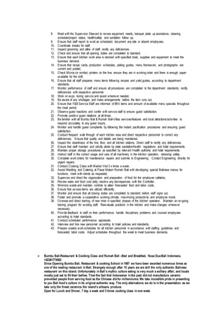 8. Meet with the Supervisor Steward to review equipment needs, banquet plate up assistance, cleaning
schedule/project status, health/safety and sanitation follow up.
9. Ensure that staff report to work as scheduled; document any late or absent employees.
10. Coordinate breaks for staff.
11. Inspect grooming and attire of staff; rectify any deficiencies.
12. Check and ensure that all opening duties are completed to standard.
13. Ensure that each kitchen work area is stocked with specified tools, supplies and equipment to meet the
business demand.
14. Ensure that recipe cards, production schedules, plating guides, menu framework, and photographs are
current and posted.
15. Check Micros (or similar) printers on the line; ensure they are in working order and there is enough paper
available for the shift.
16. Ensure that all staff prepares menu items following recipes and yield guides, according to department
standards.
17. Monitor performance of staff and ensure all procedures are completed to the department standards; rectify
deficiencies with respective personnel.
18. Work on expo during service and assist wherever needed.
19. Be aware of any shortages and make arrangements before the item runs out.
20. Ensure that F&B Service Staff are informed of 86'd items and amount of available menu specials throughout
the meal period.
21. Observe guest reactions and confer with service staff to ensure guest satisfaction.
22. Promote positive guest relations at all times.
23. Be familiar with all Bumbu Bali & Rumah Bali-Villas services/features and local attractions/activities to
respond accurately to any guest inquiry.
24. Monitor and handle guest complaints by following the instant pacification procedures and ensuring guest
satisfaction.
25. Conduct frequent walk through of each kitchen area and direct respective personnel to correct any
deficiencies. Ensure that quality and details are being maintained.
26. Inspect the cleanliness of the line, floor, and all kitchen stations. Direct staff to rectify any deficiencies.
27. Ensure that staff maintain and strictly abide by state sanitation/health regulations and hotel requirements.
28. Maintain proper storage procedures as specified by relevant Health authority and hotel requirements.
29. Instruct staff in the correct usage and care of all machinery in the kitchen operation, stressing safety.
30. Complete work orders for maintenance repairs and submits to Engineering. Contact Engineering directly for
urgent repairs.
31. Conduct Cooking Class with Market Visit 3 x times a week.
32. Assist Wedding and Catering at Pasar Malam Rumah Bali with developing special Balinese menus for
functions; meet with clients as requested.
33. Supervise and direct the organization and preparation of food for the employee cafeteria.
34. Review sales and food cost daily; resolve any discrepancies with the Controller.
35. Minimize waste and maintain controls to attain forecasted food and labor costs.
36. Ensure that excess items are utilized efficiently.
37. Monitor and ensure that all closing duties are completed to standard before staff signs out.
38. Foster and promote a cooperative working climate, maximizing productivity and employee moral.
39. Oversee and direct training of new hires in specified phases of the kitchen operation. Maintain an on-going
training program for existing staff. Reevaluate positions in the kitchen and make changes wherever
necessary.
40. Provide feedback to staff on their performance; handle disciplinary problems and counsel employees
according to hotel standards.
41. Conduct scheduled performance appraisals.
42. Interview and hire new personnel according to hotel policies and standards.
43. Prepare weekly work schedules for all kitchen personnel in accordance with staffing guidelines and
forecasted labor costs. Adjust schedules throughout the week to meet business demands.
 Bumbu Bali-Restaurant & Cooking Class and Rumah Bali –Bed and Breakfast, Nusa Dua-Bali Indonesia,
+62361774502
Since Opening Bumbu Bali, Restaurant & cooking School in 1997 we have been awarded numerous times as
one of the leading restaurant in Bali. Strangely enough after 15 years we are still the only authentic Balinese
restaurant on this island. Unfortunately in Bali’s mythic culture eating is very much a solitary affair, and locals
mostly just eat to fill their bellies. Then the fact that Indonesian in the past did not manufacture ceramic
prevented people from serving food as the Chinese did for millenniums. We take incredible pride in presenting
to you Bali food’s culture in its original authentic way. The only alternations we do is in the presentation as we
take only the finest ceramics the island’s artisans produce.
Open for Lunch and Dinner, 7 day a week and 3 times cooking class in one week.
 