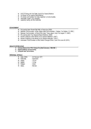  HACCPTraining with Food Safety AsiaAt Four Seasons-Maldives
 Fire training at Four seasons Resort-Maldives
 Fire training with Australian Fire bridge department at Cairns-Australia.
 Intermediate English at ILC-Denpasar
 Leadership training with Ritz Carlton-Bali
ECHIEVEMENT
 Pre-opening team Rumah Bali-Villas at Nusa dua (2000)
 Balinese Food promotion at Bay village-Hotel-Cairns-Australia ( October 7 to October 13, 2002 )
 Balinese Food promotion at Royal Park-Hotel, Tokyo-Japan ( July 31 to August 11, 2003 )
 Pre-opening team Four Seasons-Resort-Maldives (2006)
 Nomine employee of the Month at Four seasons-Maldives ( 2007 )
 Nomine Employee of the Month at Four Seasons-Mauritius ( 2013 )
 Indonesian Food Promotion at Ritz Carlton-Chengdu-China ( June 16 to June 26, 2015 )
QUALIFICATION & Skill
 Culinary Diploma from PPLP- Dhyana Pura-Bali-Indonesiai ( 1996-1998 )
 English speaking oral and writing
 Computer excel and windows
PERSONAL DETAILS
 Date of Birth : 02 February 1977
 Nationality : Indonesian
 Height : 175 cm
 Weight : 112 kg
 Religion : Hindu
 Status : Married
 