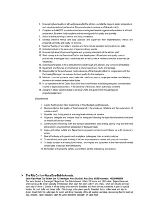 5. Ensures highest quality of all food prepared in the kitchen, constantly inspects taste, temperature
and visual appeal and portion size. Ensures standards recipes are followed strictly.
6. Complies w ith HACCP procedures and ensures highest levelof hygiene and sanitation is all food
preparation. Examine food suppliers and received goods for quality and quantity.
7. Assist with the planning of menus and food promotions.
8. Develop creative menus and daily specials and supervise their implementation, menus are
prepared correctly and ready for service.
9. Must be “hands on” and able to practice and demonstrate excellent technicalkitchen skills.
10. Actively involved in the execution of specialculinary events
11. Ensures high level of personalhygiene and grooming standards of the kitchen staff.
12. Work closely w ith the Executive Chef on the development of food cost and quality control
procedures. Investigate food cost issueswith a view to take w hatever corrective action may be
necessary.
13. Actively participates in the w eekly kitchen w alkthrough and address any concernsimmediately
14. Equipment and fixtures are maintained w elland reports any faults and damage.
15. Responsible for the purchase of food in absence of the Executive Chef. In cooperation w ith the
Purchasing Manager, he assures the best quality for the best price.
16. Maintain computer systems, menu sales mix, food cost reports, employee review s and keeping
abreast w ith related administrative duties
17. In co-operation w ith the Outlet Sous Chef ensures effective scheduling taking into consideration
volume of expected business. In the absence of the Exec. Chef, authorizes overtime
18. Assigns in detail, specific duties to all Sous Chefs and guide them through special
projects/assignment
Departmental
1. Assist the Executive Chef in planning of food budgets and forecasts.
2. Responsible for the quality of food prepared in the employee cafeteria and the supervision of
cafeteria staff.
3. Expedite food during service ensuring timely delivery of service
4. Organize, delegate and prepare food for banquets follow ing the specified standards indicated
on individual function sheets.
5. Communicate effectively w ith the banquet department, stew arding, pastry shop and the food
storeroom in ensuring timely production of banquet meals
6. Liaise w ith other outlets and Departments on guest comments and follow s up w ith necessary
action.
7. Deal effectively w ith guests and w orkplace colleagues from a variety cultures.
8. To assist and participate actively in kitchen improvement schemes and product innovation.
9. To keep abreast w ith latest food trends, techniques and equipment in the international market
and be able to discuss them effectively
10. Be familiar w ith property safety, current first aid fire emergency procedures.
 TheRitzCarlton-NusaDua-Bali-Indonesia.
Jalan Raya Nusa Dua Selatan Lot III, Sawangan, Nusa Dua Bali, Nusa Dua, 80363.Indonesia. +623618498988
The resort located at Sawangan Village-Nusa Dua Bali-Indonesia. Which 330 rooms and 6 FB outlets. Bejana Restaurant,
which serve just for dinner speciality of Indonesian Dish, open from (2pm until 11 pm). Raku , which serveSushi and maki (
open only for dinner ), Senses is all day dining which serve for Breakfast and Room service, sometimes it open for special
function for lunch buffet and dinner buffet. Club Lounge is the place open for Breakfast, lunch, coffee break and also for
dinner. Beach Grill, this outlet open for Lunch and dinner Speciality of the grill seafood and steak also serving food for lunch at
pool. Breezes, Tapas restaurant, open for Lunch and dinner speciality for Tapas food.
 