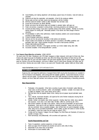 35. Assist Wedding and Catering department with developing special menus for functions; meet with clients as
requested.
36. Supervise and direct the organization and preparation of food for the employee cafeteria.
37. Review sales and food cost daily; resolve any discrepancies with the Controller.
38. Minimize waste and maintain controls to attain forecasted food and labor costs.
39. Ensure that excess items are utilized efficiently.
40. Monitor and ensure that all closing duties are completed to standard before staff signs out.
41. Foster and promote a cooperative working climate, maximizing productivity and employee moral.
42. Oversee and direct training of new hires in specified phases of the kitchen operation. Maintain an on-going
training program for existing staff. Reevaluate positions in the kitchen and make changes wherever
necessary.
43. Provide feedback to staff on their performance; handle disciplinary problems and counsel employees
according to hotel standards.
44. Conduct scheduled performance appraisals.
45. Interview and hire new personnel according to hotel policies and standards.
46. Prepare weekly work schedules for all kitchen personnel in accordance with staffing guidelines and
forecasted labor costs. Adjust schedules throughout the week to meet business demands.
47. Prepare daily/weekly payroll reports.
48. Document pertinent information in the logbook and follow up on items notated during other shifts.
49. Successful completion of the training/certification process.
 Four Seasons Resort-Mauritius at Anahita. +(2340) 4023100
The resort which 136 Villas + Residences and 4 FB Outlet, Aquapazza is Italian restaurant which open for Dinner only. Beau
Champ is the steak House open for Breakfast and dinner only, IRD is the All-day dining Kitchen for Room Service. Golf
kitchen is the Outlet open for Lunch and dinner located in the Golf course specialty open for Guest who plays golf and regular
guest too. Bambou is the pool Side restaurant whichserve 3 different type of Cuisine (Asian, Mauritian and Indian) open for
Lunch and dinner. Bambou also serve buffet 3 times in one week which “Mauritian buffet, seafood Buffet and African buffet)
Asian Chef de Partie, January 14. 2013 until October 29,2014
JOB SUMMARY
Supervise, train, and inspect the performance of assigned Kitchen Staff, ensuring that all procedures are completed to
the Four Seasons Cores Standards, while workingwithin the budgeted guidelines. Assist wherenecessary to ensure
optimum serviceto guests. Provides Asianfood for the entire resort outlet especially for Bambou restaurant, training,
direction, and focus, helps staff members havecontinuous success. Developunderstanding of stewarding processes.
Major Responsibilities
1. Participates in the preparation of food items according to guest orders of consistent quality following
recipe cards, as well as production, portion, and presentation standards; complete mis en place and set-
up station for breakfast, lunch, and/or dinner service. (40% )
2. Start food items that are prepared ahead of time, making sure not prepare beyond estimated needs.
(20% )
3. Train, motivate, recommend discipline, and supervise the work of kitchen employees ensuring that all
cultural and core standards are met.
4. Operate, maintain and properly clean kitchen equipment, including deep fryer, broiler, stove, steamer,
food processor, mixer, slicer, oven, steam table, tilt kettle, waffle iron, and flat top grill. (10% )
5. Date all food containers and rotate as per policies, making sure that all perishables are kept at proper
temperatures; check pars for shift use, determine necessary preparation, freezer pull and line set up;
note any out-of-stock items or possible shortages; return all food items not used to designated storage
areas, being sure to cover/date all perishables; assist in setting up plans and actions to correct any food
cost problems; control food waste, loss and usage per policies. (10% )
6. Comply with Four Seasons’ Category One and Category Two Work Rules and Standards of Conduct as
set forth in Empact. (10% )
7. Work harmoniously and professionally with co-workers and supervisors. (10% )
Specific Responsibilities and Task
1. Trainer for apprentice’s practical programme on Asian cuisine.
2. Make sure apply HACCPstandard and checklist and send to chef’s office for filing.
3. Responsible for all Asian menu on the Resort
4. Mise-en-place for Asian breakfast buffet.
 