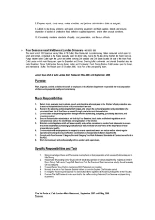 8. Prepares reports, costs menus, makes schedules, and performs administrative duties as assigned.
9. Attends to day-to-day problems and needs concerning equipment and food supplies; detects and ensures
disposition of spoiled or unattractive food, defective supplies/equipment, and/or other unusual conditions.
10. Consistently maintains standards of quality, cost, presentation, and flavours of foods.
 FourSeasonsresortMaldivesatLandaaGiraavaru +9606600 888
The resort which 103 Spacious luxury Villas. 4 FB Outlet, Blue Restaurant is contemporary Italian restaurant which open for
lunch and Dinner. Al Barakat is the Arabic specialty open for dinner only. IVD is the All-day dining Kitchen for Room Service.
Fuego kitchen is the Outlet open for Lunch and dinner serving Grill seafood and Grill Steak located be side of the Main Pool.
Café Landaa which main Restaurant open for Breakfast and Dinner, Serving buffet continental and oriental Breakfast also ala
carte Breakfast. Dinner Café landaa Serving Asian, Indian and Continental Food. During Festive Café Landaa open for Asian,
and international Buffet. The Resort open on October 2006, I was Part of the pre-opening team.
Junior Sous Chef at Café Landaa Main Restaurant May 2008 until September, 2009
Purpose:
Plan, organize, control anddirect the work of employees inthe KitchenDepartment responsible for foodpreparation
while ensuringsuperior quality andconsistency.
Major Responsibilities
1. Select, train,evaluate,lead,motivate,coach,anddiscipline allemployees inthe Kitchen’s foodproduction area
to ensure that establishedculturalandcorestandards are met.
2. Assist in the planninganddevelopment of recipes, and ensure the correct preparationandpresentation of a
consistent level for all fooditems preparedthroughproductionanddemonstration.
3. Controllaborandoperatingexpenses througheffective scheduling,budgeting,purchasing decisions,and
inventorycontrol.
4. Ensure that sanitationstandards as set forth byFourSeasons,local,state,andfederalregulations are in
compliance as wellas the cleanliness and organizationof the kitchen.
5. Maintaincontrol systems whichwill assurequality andportion consistency,monitorfood shipments toensure
they meet establishedpurchasingspecifications as wellandfoster anawareness of the importanceof food
preparationandquality.
6. Communicate with employeesandmanagers to ensure operational needsare met as wellas attendregular
operationalmeetings to ensure effective coordinationandcooperation betweendepartments.
7. Comply withFour Seasons’ Category One and Category Two Work RulesandStandards of Conduct as set forthin
EmPact.
8. Work harmoniously and professionallywithco-workers and supervisors.
Specific Responsibilities and Task
1. Strong knowledge ofAsian and Thai cuisine mustbe hand on food preparation which servesatCafé Landaa and In
Villa Dinning.
2. Responsible for assisting Senior SousChefwith day to day operation ofculinary departments, including of24hrs In
Room Dining, Café Landa, FuegoGrill, Beach and Pool,Bar Snackand Beach excursions activity.As well asweekly
GM cocktail party.
3. To assistSenior Sous Chefon maintainingHACCPstandard and checklist.
4. Be ready to work on Four Seasons Explorer kitchen to cover the Explorer Chef Vacation period.
5. In charge for Receiving and Organize 1 x Delivery food Items together with Receiving Manager for all the FB outlet.
6. Oversee The StaffCanteen to make sure food for the staffaccording ofstandard Four Seasons employee dining
experience.
Chef de Partie at. Café Landaa –Main Restaurant, September 2007 until May, 2008
Purpose:
 