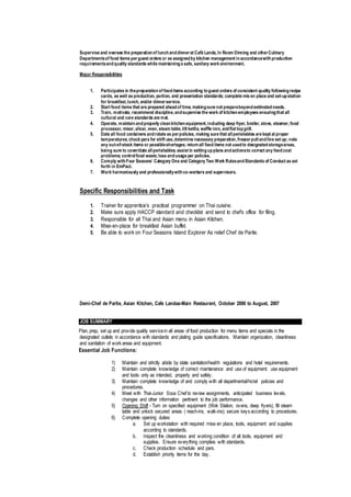 Supervise and oversee the preparationof lunchanddinnerat Café Landa,In Room Dinning and otherCulinary
Departmentsof food items perguest orders or as assignedby kitchen management inaccordancewithproduction
requirementsandquality standards while maintaininga safe, sanitary work environment.
Major Responsibilities
1. Participates in thepreparationof fooditems according toguest orders of consistent quality followingrecipe
cards, as well as production, portion, and presentation standards; complete mis en place and set-upstation
for breakfast,lunch, and/or dinnerservice.
2. Start food items that are prepared aheadof time, makingsure not preparebeyondestimatedneeds.
3. Train, motivate, recommend discipline,andsupervise the work of kitchenemployees ensuringthat all
cultural and core standards are met.
4. Operate, maintainandproperly cleankitchenequipment,including deep fryer, broiler,stove, steamer,food
processor, mixer,slicer, oven,steam table,tilt kettle, waffle iron, andflat topgrill.
5. Date all food containers androtate as perpolicies, making sure that allperishables are kept at proper
temperatures; check pars for shift use,determine necessary preparation,freezerpullandline set up; note
any out-of-stock items or possibleshortages; returnall fooditems not usedto designatedstorageareas,
being sure to cover/date allperishables; assist in settingupplans andactionsto correct any foodcost
problems; controlfood waste,loss andusage per policies.
6. Comply withFour Seasons’ Category One and Category Two Work RulesandStandards of Conduct as set
forth in EmPact.
7. Work harmoniously and professionallywithco-workers and supervisors.
Specific Responsibilities and Task
1. Trainer for apprentice’s practical programmer on Thai cuisine.
2. Make sure apply HACCP standard and checklist and send to chef’s office for filing.
3. Responsible for all Thai and Asian menu in Asian Kitchen.
4. Mise-en-place for breakfast Asian buffet.
5. Be able to work on Four Seasons Island Explorer As relief Chef de Partie.
Demi-Chef de Partie, Asian Kitchen, Cafe Landaa-Main Restaurant, October 2006 to August, 2007
JOB SUMMARY
Plan, prep, set up and provide quality servicein all areas of food production for menu items and specials in the
designated outlets in accordance with standards and plating guide specifications. Maintain organization, cleanliness
and sanitation of work areas and equipment.
Essential Job Functions:
1) Maintain and strictly abide by state sanitation/health regulations and hotel requirements.
2) Maintain complete knowledge of correct maintenance and use of equipment; use equipment
and tools only as intended, properly and safely.
3) Maintain complete knowledge of and comply with all departmental/hotel policies and
procedures.
4) Meet with Thai-Junior Sous Chef to review assignments, anticipated business levels,
changes and other information pertinent to the job performance.
5) Opening Shift - Turn on specified equipment (Wok Station, ovens, deep fryers), fill steam
table and unlock secured areas ( reach-ins, walk-ins); secure keys according to procedures.
6) Complete opening duties:
a. Set up workstation with required mise en place, tools, equipment and supplies
according to standards.
b. Inspect the cleanliness and working condition of all tools, equipment and
supplies. Ensure everything complies with standards.
c. Check production schedule and pars.
d. Establish priority items for the day.
 