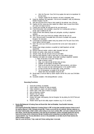 e. Inform the Thai-Junior Sous Chef of any supplies that need to be requisitioned for
the day's tasks.
f. Transport supplies from the storeroom and stock in designated areas.
8) Inspect the cleanliness and organization of the line and workstations; rectify any deficiencies.
Maintain throughout the shift.
9) Start prep work Asian Mis en Place on items needed for the particular menu of the day.
10) Organize all of the various prep items needed from different areas to ensure that all items
are in place and ready for service.
11) Continue prep work after the meal period for the next meal service.
12) Check Micros printer at the workstation; ensure that it is in working order and there is
enough paper available for the shift.
13) Prepare all menu items following recipes and yield guides, according to department
standards.
14) Inform the Thai Junior Sous Chef of any shortages before the item runs out.
15) Inform F&B servicestaff of unavailable items and amount of available menu specials
throughout the meal period.
16) Communicate any assistance needed during busy periods to the Thai junior Sous Chef to
ensure optimum service to guests.
17) Inform Thai Junior sous Chef of any excess items that can be used in daily specials or
elsewhere.
18) Maintain proper storage procedures as specified by Health Department and hotel
requirements.
19) Minimize waste and maintain controls to attain forecasted food cost.
20) Disinfect and sanitize cutting boards and worktables.
21) Transport empty, dirty pots and pans to the pot wash station.
22) Direct and assist Stewards in order to make clean up a more efficient process.
23) Breakdown work station and complete closing duties according to department standards:
a. Return all food items to the proper storage areas.
b. Rotate all returned product.
c. Wrap, cover, label and date all items being put away.
d. Straighten up and organize all storage areas.
e. Clean up and wipe down food prep areas, reach-ins/walk-ins, and shelves.
f. Return all unused and clean utensils/equipment to the specified locations.
g. Ice down hot items from the steam table, so they cool quickly.
h. Turn off all equipment not needed for the next shift.
i. Restock items that were depleted during the shift.
24) Review status of work and follow-up actions required with the Thai Junior sous Chef before
leaving.
25) Successful completion of the training/certification process.
Secondary Functions:
1) Assist with inventories as scheduled.
2) Assist in plating up Banquet hot meals as assigned.
3) Follow maintenance program and cleaning schedule.
4) Perform duties in other areas of kitchen as assigned.
5) Work at off-premise functions.
6) Research new menu items.
7) Attend designated meetings.
8) Maintain food quality while preparing food and throughout the day utilizing the HACCP forms and
production charts.
9) Maintain kitchen logs for food safety program compliance (e.g., A1, A2, and QA).
 Bumbu Bali-Restaurant & Cooking Class and Rumah Bali –Bed and Breakfast, Nusa Dua-Bali Indonesia,
+62361774502
Since Opening Bumbu Bali, Restaurant & cooking School in 1997 we have been awarded numerous times as one of
the leading restaurant in Bali. Strangely enough after 15 years we are still the only authentic Balinese restaurant on
this island. Unfortunately in Bali’s mythic culture eating is very much a solitary affair, and locals mostly just eat to fill
their bellies. Then the fact that Indonesian in the past did not manufacture ceramic prevented people from serving
food as the Chinese did for millenniums. We take incredible pride in presenting to you Bali food’s culture in its
original authentic way. Theonly alternations we do is in the presentation as we take only the finest ceramics the
island’s artisans produce.
Open for Lunch and Dinner, 7 day a week and 3 times cooking class in one week.
 