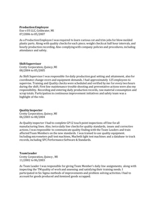 ProductionEmployee
Exo-s US LLC, Coldwater, MI
07/2006 to 05/2007
As a ProductionEmployee I was required to learn various cut and trim jobs for blow molded
plastic parts. Along with quality checksforeach piece; weight checksat half hour intervals, and
hourly production recording. Also complyingwith company policies and procedures, including
attendance and safety.
ShiftSupervisor
Crotty Corporation, Quincy,MI
08/2004 to 05/2005
As Shift Supervisor I was responsible fordaily production goal setting and attainment, also for
coordinator change-overs and equipment demands. I had approximately 125 employees to
supervise. Training and Quality checks were scheduled and verified by me for every twohours
during the shift. First line maintenance trouble shooting and preventative actions were also my
responsibility. Recording and entering daily production records, raw material consumption and
scrap totals. Participation in continuous improvement initiatives and safety team was a
highlight of the role.
QualityInspector
Crotty Corporation, Quincy,MI
06/2003 to 08/2004
As Quality inspector I had to complete GP12 touch point inspections off line forall
manufacturing lines. Also, twicedaily line checksfor quality standards, issues and corrective
actions. I was responsible to communicate quality finding with the Team Leaders and train
affectedTeam Members on the new standards. I was trained to use quality equipment.
Including micrometers pull test machines, Macbeth light test machines and a database to track
records, including SPC PerformanceSoftware & Standards.
TeamLeader
Crotty Corporation, Quincy , MI
11/2002 to 06/2003
As Team Leader I was responsible for giving Team Member’s daily line assignments; along with
inspecting the TMquality of workand assessing and satisfying their training needs. I
participated in Six Sigma methods of improvements and problem solving activities. I had to
accountfor goods produced and itemized goods scrapped.
 