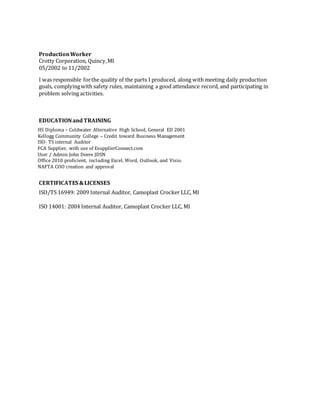 ProductionWorker
Crotty Corporation, Quincy,MI
05/2002 to 11/2002
I was responsible forthe quality of the parts I produced, along with meeting daily production
goals, complyingwith safety rules, maintaining a good attendance record, and participating in
problem solving activities.
EDUCATIONandTRAINING
HS Diploma – Coldwater Alternative High School, General ED 2001
Kellogg Community College – Credit toward Business Management
ISO- TS internal Auditor
FCA Supplier, with use of EsupplierConnect.com
User / Admin John Deere JDSN
Office 2010 proficient; including Excel, Word, Outlook, and Visio.
NAFTA COO creation and approval
CERTIFICATES &LICENSES
ISO/TS 16949: 2009 Internal Auditor, Camoplast Crocker LLC, MI
ISO 14001: 2004 Internal Auditor, Camoplast Crocker LLC, MI
 