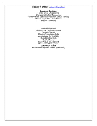 ANDREW T. HARRIN • atharrin@gmail.com
Courses & Seminars:
Handle Group Life Coaching
Change and Conflict Management
Hermann Brain Dominance Instrument (HBDI) Training
Meyers Briggs: ESTJ Classification
Effective Leadership
Stress Management
Demand Flow Technology College
Facilitator Training
Effective Presentation Skills
Manufacturing Survival Skills
Basic Statistical Skills
Certified Trainer
Lean Product Development
I Power Time Management
COMPUTER SKILLS
Microsoft Office (Word, Excel & PowerPoint)
Resume
 