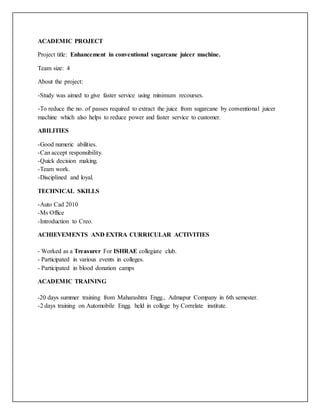 ACADEMIC PROJECT
Project title: Enhancement in conventional sugarcane juicer machine.
Team size: 4
About the project:
-Study was aimed to give faster service using minimum recourses.
-To reduce the no. of passes required to extract the juice from sugarcane by conventional juicer
machine which also helps to reduce power and faster service to customer.
ABILITIES
-Good numeric abilities.
-Can accept responsibility.
-Quick decision making.
-Team work.
-Disciplined and loyal.
TECHNICAL SKILLS
-Auto Cad 2010
-Ms Office
-Introduction to Creo.
ACHIEVEMENTS AND EXTRA CURRICULAR ACTIVITIES
- Worked as a Treasurer For ISHRAE collegiate club.
- Participated in various events in colleges.
- Participated in blood donation camps
ACADEMIC TRAINING
-20 days summer training from Maharashtra Engg., Admapur Company in 6th semester.
-2 days training on Automobile Engg. held in college by Correlate institute.
 
