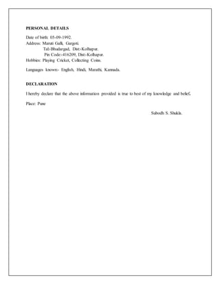 PERSONAL DETAILS
Date of birth: 05-09-1992.
Address: Maruti Galli, Gargoti.
Tal:-Bhudargad, Dist:-Kolhapur.
Pin Code:-416209, Dist:-Kolhapur.
Hobbies: Playing Cricket, Collecting Coins.
Languages known:- English, Hindi, Marathi, Kannada.
DECLARATION
I hereby declare that the above information provided is true to best of my knowledge and belief.
Place: Pune
Subodh S. Shukla.
 