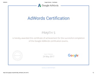 5/25/2016 Google Partners ­ Certification
https://www.google.com/partners/#p_certification_html;cert=0 1/2
AdWords Certi䂦䀀cation
PRAJITH S
is hereby awarded this certiñcate of achievement for the successful completion
of the Google AdWords certiñcation exams.
GOOGLE.COM/PARTNERS
VALID THROUGH
24 May 2017
 