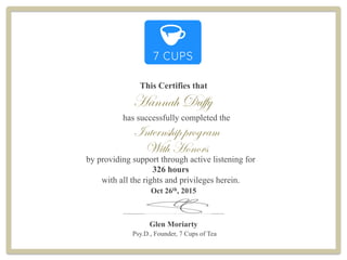 Hannah Duffy
This Certifies that
Oct 26th, 2015
Glen Moriarty
Psy.D., Founder, 7 Cups of Tea
has successfully completed the
Internship program
by providing support through active listening for
326 hours
with all the rights and privileges herein.
___________________________________
With Honors
 