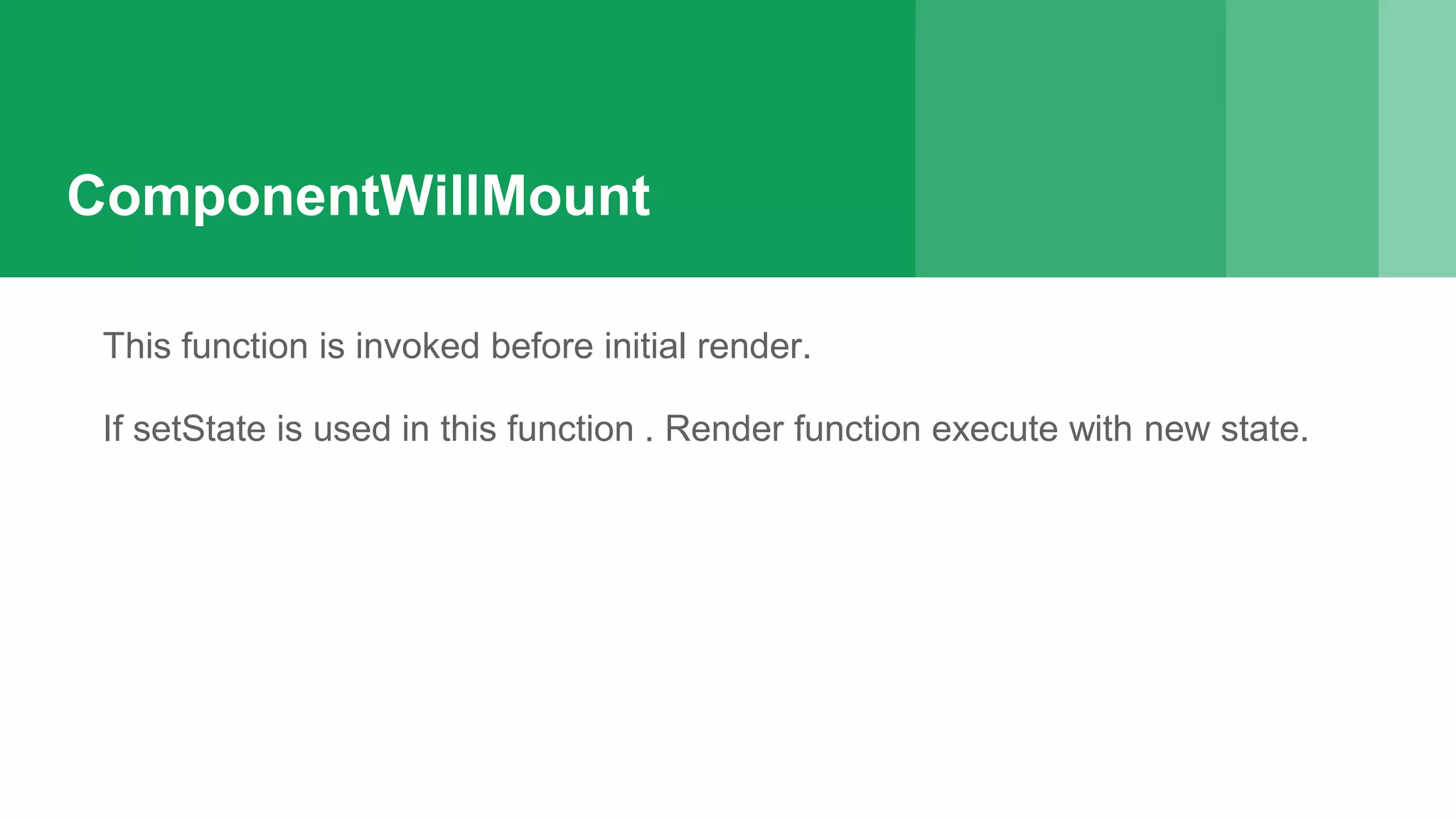 ComponentWillMount
This function is invoked before initial render.
If setState is used in this function . Render function execute with new state.
 