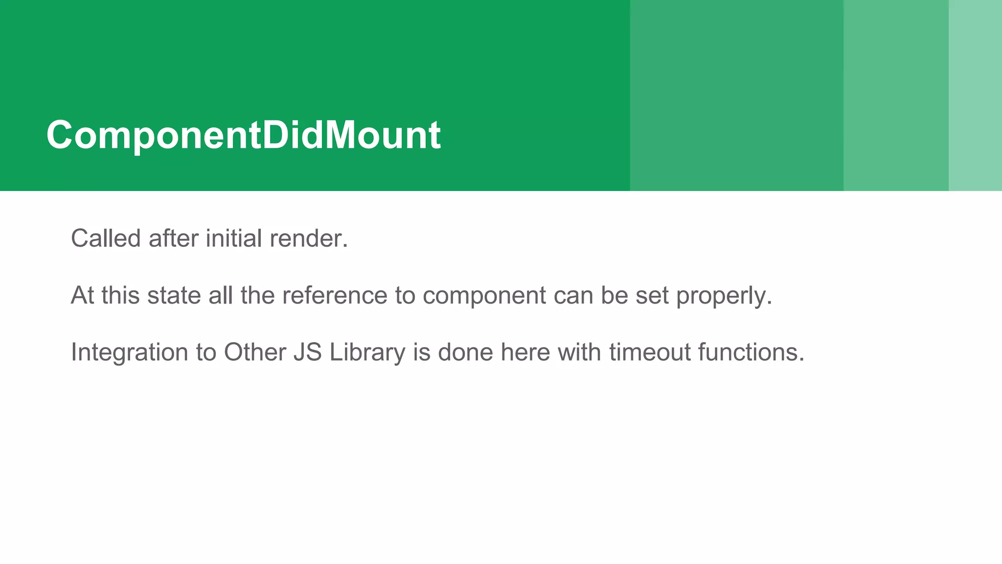 ComponentDidMount
Called after initial render.
At this state all the reference to component can be set properly.
Integration to Other JS Library is done here with timeout functions.
 