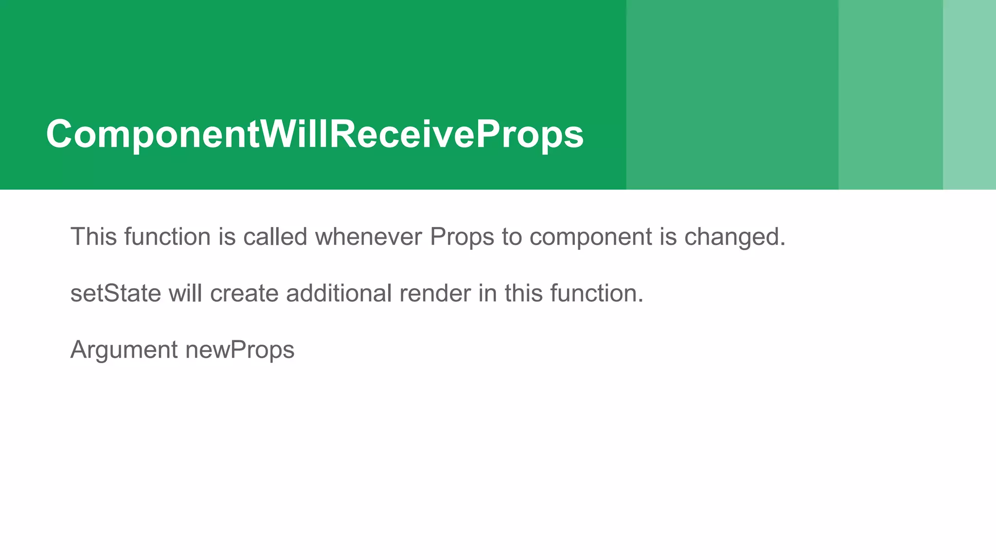 ComponentWillReceiveProps
This function is called whenever Props to component is changed.
setState will create additional render in this function.
Argument newProps
 