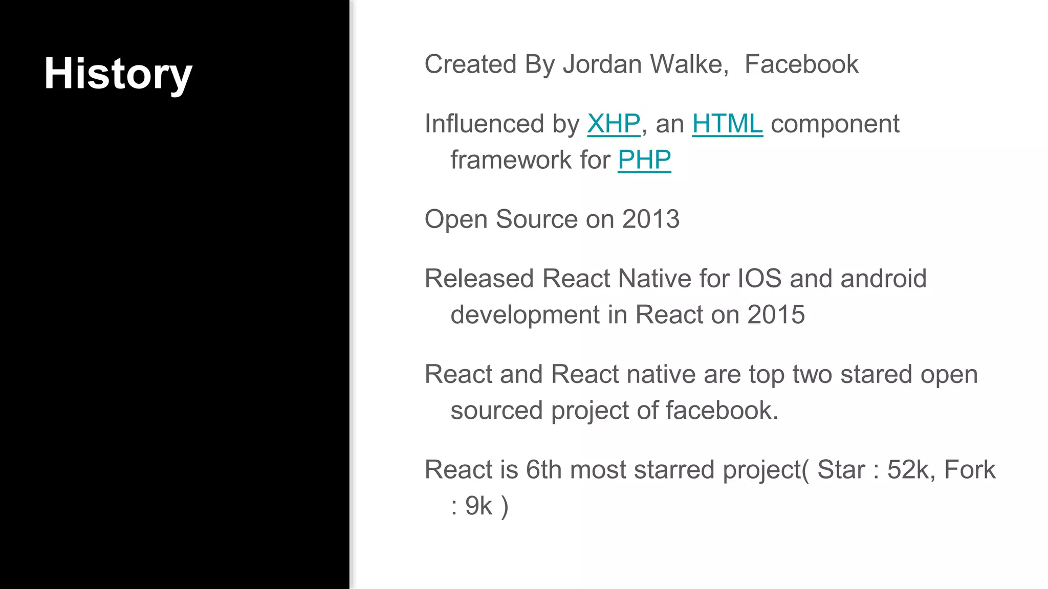 History Created By Jordan Walke, Facebook
Influenced by XHP, an HTML component
framework for PHP
Open Source on 2013
Released React Native for IOS and android
development in React on 2015
React and React native are top two stared open
sourced project of facebook.
React is 6th most starred project( Star : 52k, Fork
: 9k )
 
