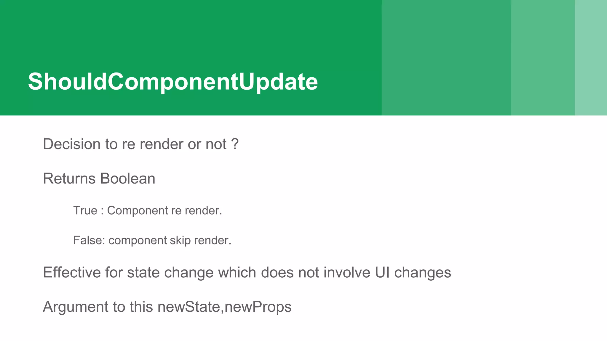 ShouldComponentUpdate
Decision to re render or not ?
Returns Boolean
True : Component re render.
False: component skip render.
Effective for state change which does not involve UI changes
Argument to this newState,newProps
 