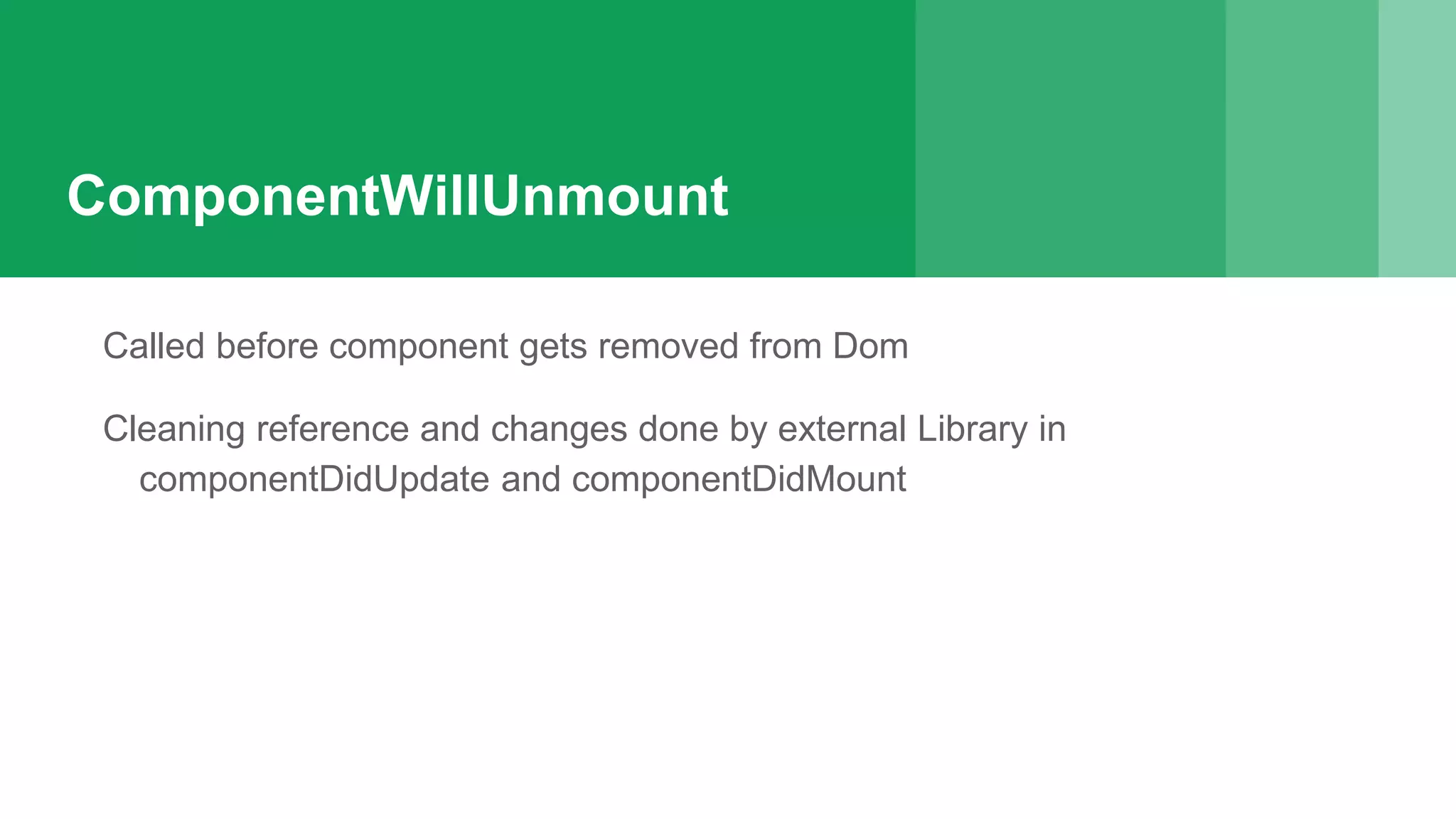 ComponentWillUnmount
Called before component gets removed from Dom
Cleaning reference and changes done by external Library in
componentDidUpdate and componentDidMount
 
