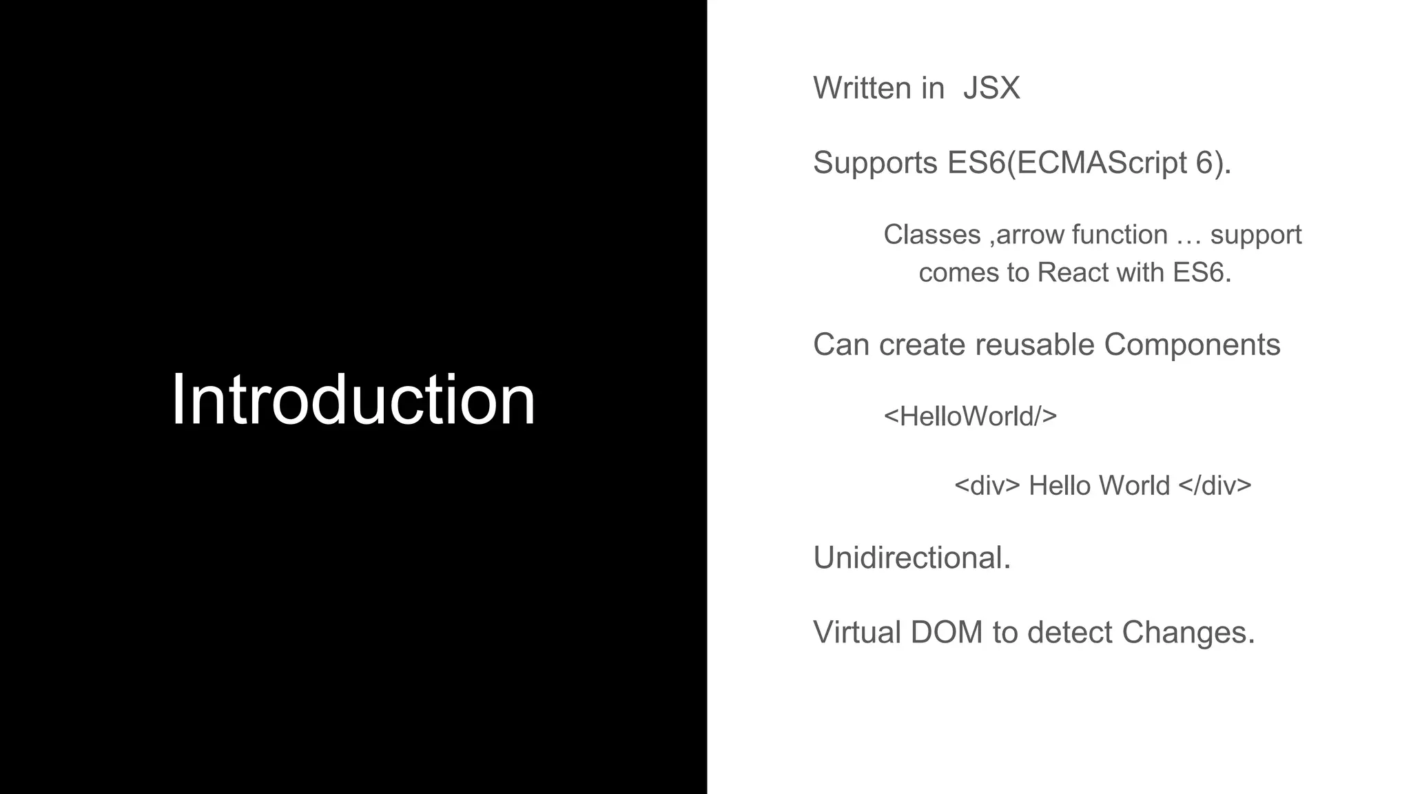 Introduction
Written in JSX
Supports ES6(ECMAScript 6).
Classes ,arrow function … support
comes to React with ES6.
Can create reusable Components
<HelloWorld/>
<div> Hello World </div>
Unidirectional.
Virtual DOM to detect Changes.
 