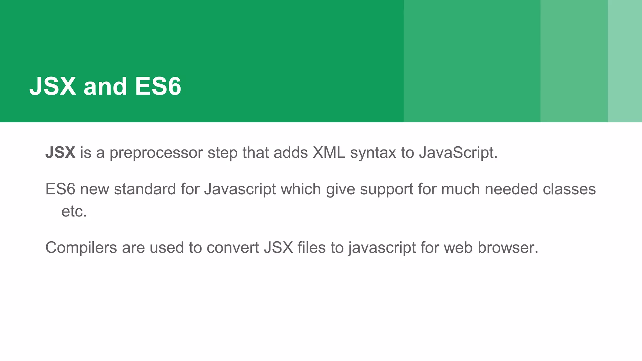 JSX and ES6
JSX is a preprocessor step that adds XML syntax to JavaScript.
ES6 new standard for Javascript which give support for much needed classes
etc.
Compilers are used to convert JSX files to javascript for web browser.
 