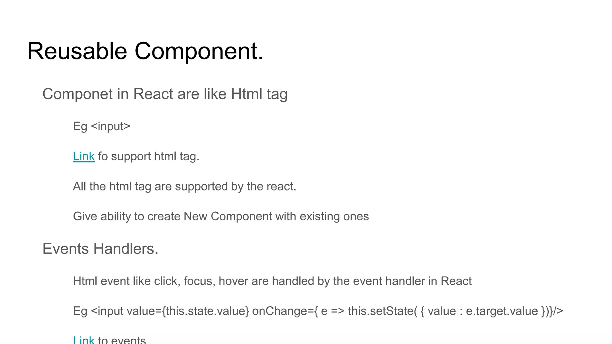 Reusable Component.
Componet in React are like Html tag
Eg <input>
Link fo support html tag.
All the html tag are supported by the react.
Give ability to create New Component with existing ones
Events Handlers.
Html event like click, focus, hover are handled by the event handler in React
Eg <input value={this.state.value} onChange={ e => this.setState( { value : e.target.value })}/>
 