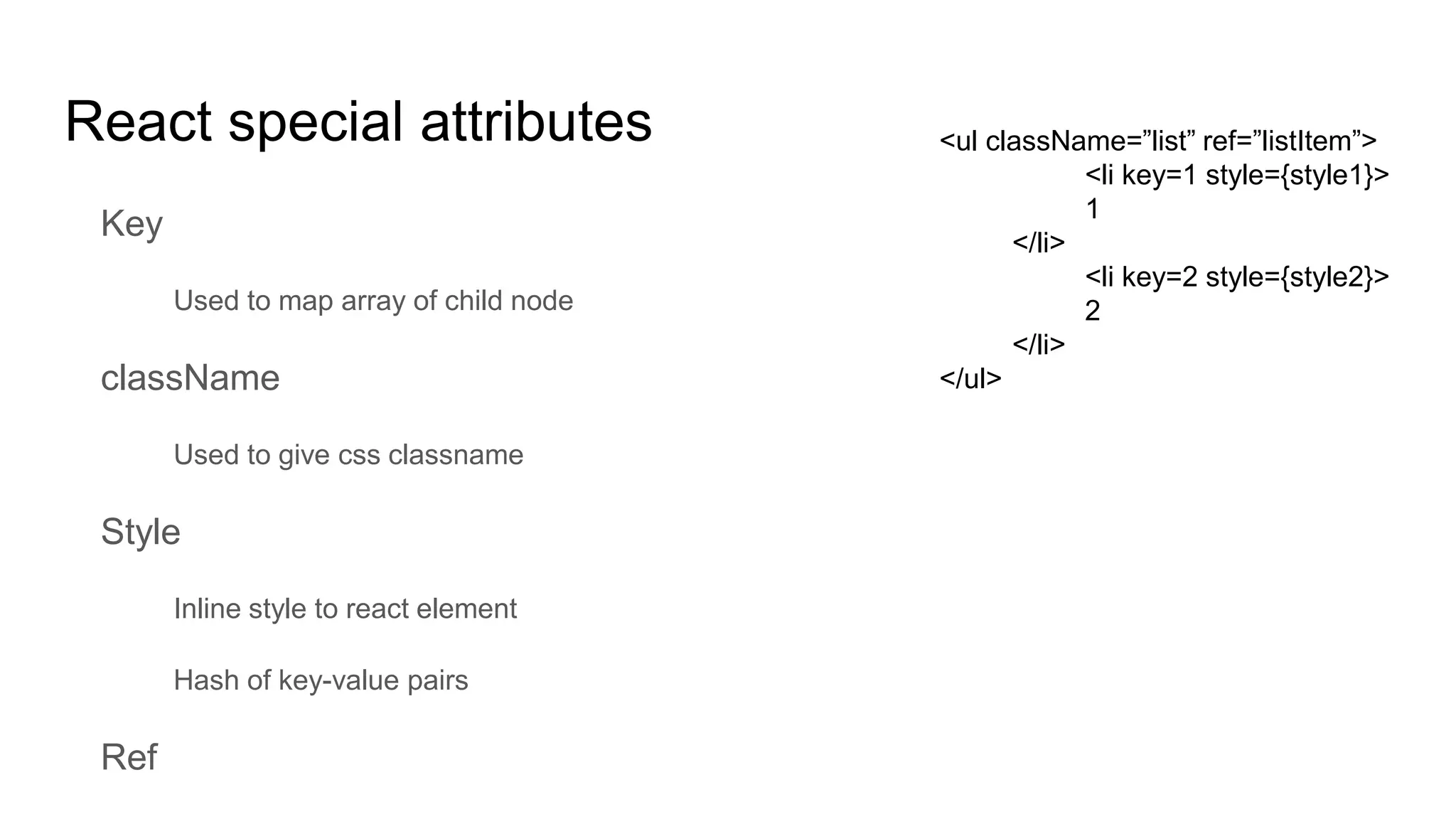 React special attributes
Key
Used to map array of child node
className
Used to give css classname
Style
Inline style to react element
Hash of key-value pairs
Ref
<ul className=”list” ref=”listItem”>
<li key=1 style={style1}>
1
</li>
<li key=2 style={style2}>
2
</li>
</ul>
 