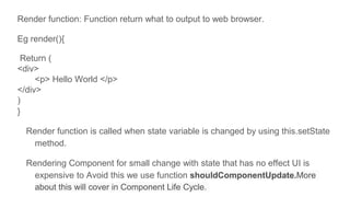 Render function: Function return what to output to web browser.
Eg render(){
Return (
<div>
<p> Hello World </p>
</div>
)
}
Render function is called when state variable is changed by using this.setState
method.
Rendering Component for small change with state that has no effect UI is
expensive to Avoid this we use function shouldComponentUpdate.More
about this will cover in Component Life Cycle.
 