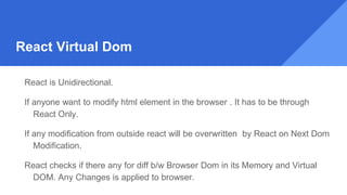 React Virtual Dom
React is Unidirectional.
If anyone want to modify html element in the browser . It has to be through
React Only.
If any modification from outside react will be overwritten by React on Next Dom
Modification.
React checks if there any for diff b/w Browser Dom in its Memory and Virtual
DOM. Any Changes is applied to browser.
 