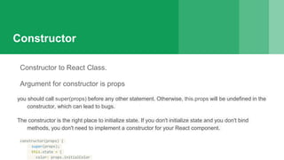 Constructor
Constructor to React Class.
Argument for constructor is props
you should call super(props) before any other statement. Otherwise, this.props will be undefined in the
constructor, which can lead to bugs.
The constructor is the right place to initialize state. If you don't initialize state and you don't bind
methods, you don't need to implement a constructor for your React component.
constructor(props) {
super(props);
this.state = {
color: props.initialColor
 