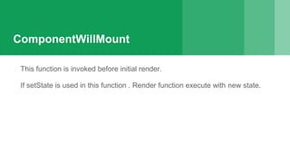 ComponentWillMount
This function is invoked before initial render.
If setState is used in this function . Render function execute with new state.
 