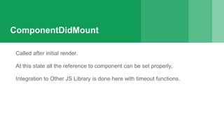 ComponentDidMount
Called after initial render.
At this state all the reference to component can be set properly.
Integration to Other JS Library is done here with timeout functions.
 