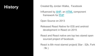 History Created By Jordan Walke, Facebook
Influenced by XHP, an HTML component
framework for PHP
Open Source on 2013
Released React Native for IOS and android
development in React on 2015
React and React native are top two stared open
sourced project of facebook.
React is 6th most starred project( Star : 52k, Fork
: 9k )
 