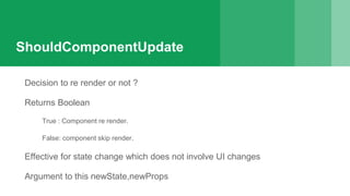ShouldComponentUpdate
Decision to re render or not ?
Returns Boolean
True : Component re render.
False: component skip render.
Effective for state change which does not involve UI changes
Argument to this newState,newProps
 