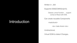 Introduction
Written in JSX
Supports ES6(ECMAScript 6).
Classes ,arrow function … support
comes to React with ES6.
Can create reusable Components
<HelloWorld/>
<div> Hello World </div>
Unidirectional.
Virtual DOM to detect Changes.
 