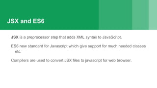 JSX and ES6
JSX is a preprocessor step that adds XML syntax to JavaScript.
ES6 new standard for Javascript which give support for much needed classes
etc.
Compilers are used to convert JSX files to javascript for web browser.
 