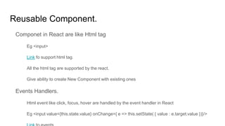 Reusable Component.
Componet in React are like Html tag
Eg <input>
Link fo support html tag.
All the html tag are supported by the react.
Give ability to create New Component with existing ones
Events Handlers.
Html event like click, focus, hover are handled by the event handler in React
Eg <input value={this.state.value} onChange={ e => this.setState( { value : e.target.value })}/>
 