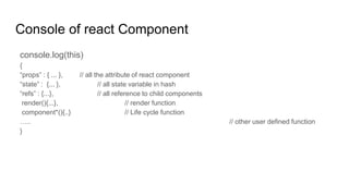 Console of react Component
console.log(this)
{
“props” : { ... }, // all the attribute of react component
“state” : {... }, // all state variable in hash
“refs” : {...}, // all reference to child components
render(){...}, // render function
component*(){..} // Life cycle function
….. // other user defined function
}
 