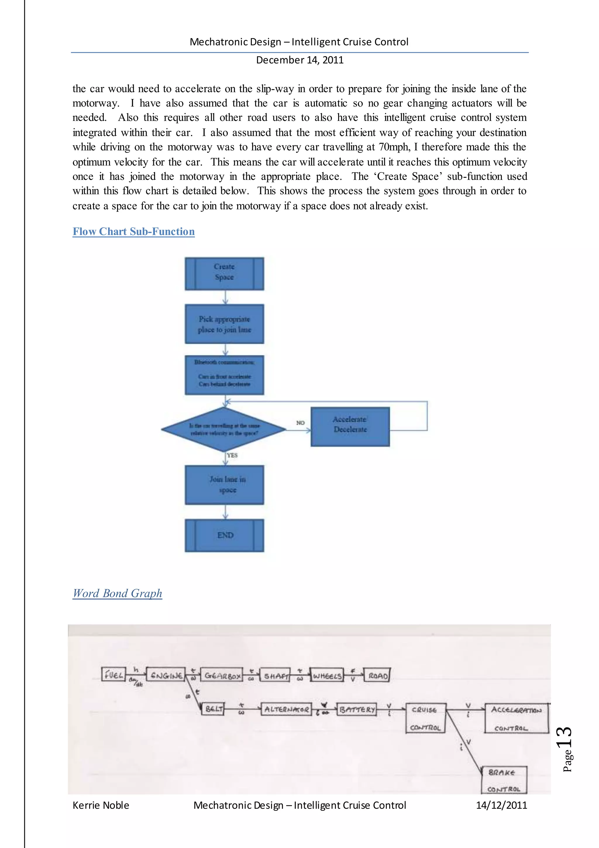Mechatronic Design – Intelligent Cruise Control
December 14, 2011
Kerrie Noble Mechatronic Design – Intelligent Cruise Control 14/12/2011
Page13
the car would need to accelerate on the slip-way in order to prepare for joining the inside lane of the
motorway. I have also assumed that the car is automatic so no gear changing actuators will be
needed. Also this requires all other road users to also have this intelligent cruise control system
integrated within their car. I also assumed that the most efficient way of reaching your destination
while driving on the motorway was to have every car travelling at 70mph, I therefore made this the
optimum velocity for the car. This means the car will accelerate until it reaches this optimum velocity
once it has joined the motorway in the appropriate place. The ‘Create Space’ sub-function used
within this flow chart is detailed below. This shows the process the system goes through in order to
create a space for the car to join the motorway if a space does not already exist.
Flow Chart Sub-Function
Word Bond Graph
 