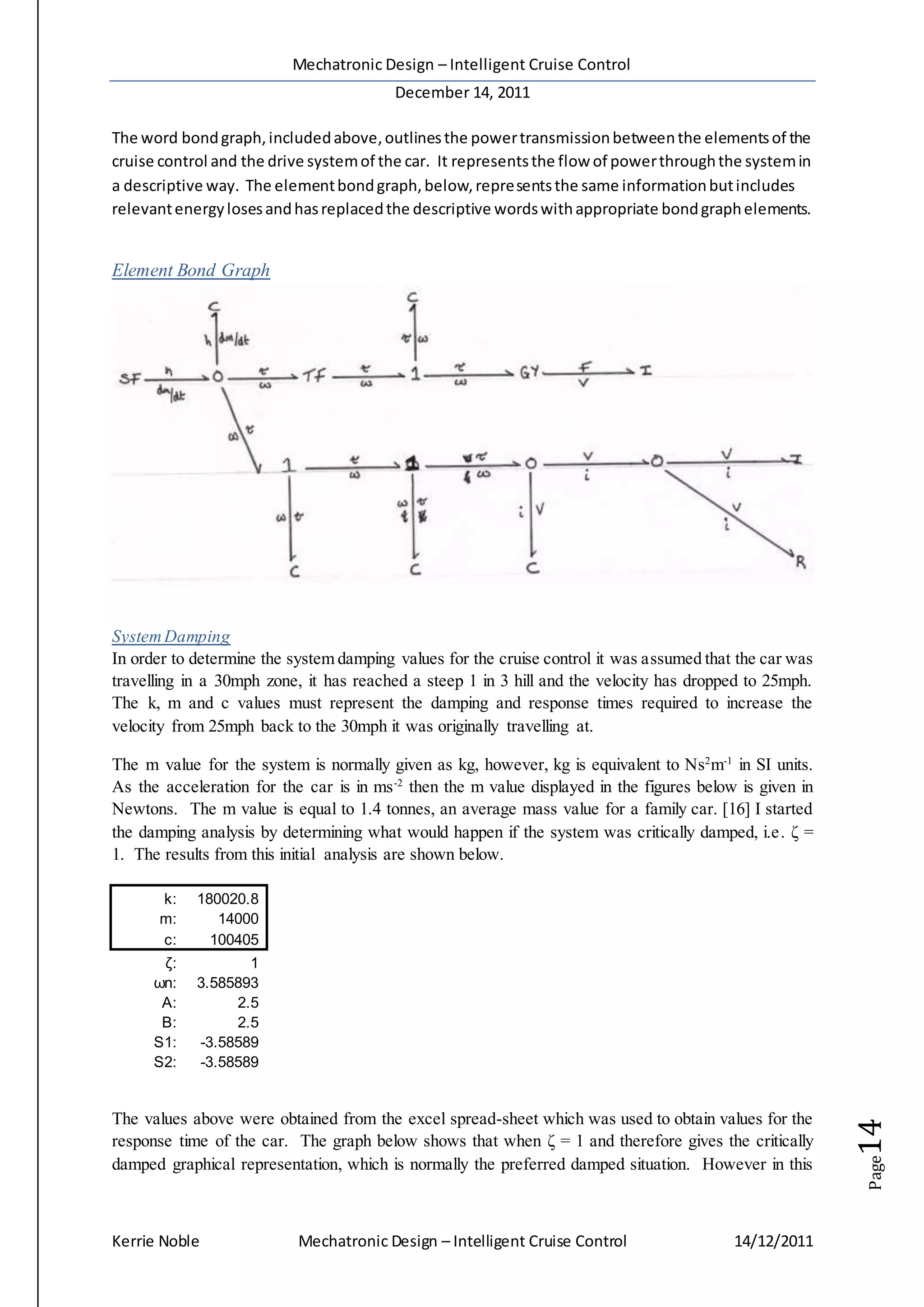 Mechatronic Design – Intelligent Cruise Control
December 14, 2011
Kerrie Noble Mechatronic Design – Intelligent Cruise Control 14/12/2011
Page14
The word bondgraph,includedabove,outlinesthe powertransmissionbetweenthe elementsof the
cruise control and the drive systemof the car. It representsthe flow of powerthroughthe systemin
a descriptive way. The elementbondgraph,below,representsthe same informationbutincludes
relevantenergylosesandhasreplacedthe descriptive wordswithappropriate bondgraphelements.
Element Bond Graph
SystemDamping
In order to determine the system damping values for the cruise control it was assumed that the car was
travelling in a 30mph zone, it has reached a steep 1 in 3 hill and the velocity has dropped to 25mph.
The k, m and c values must represent the damping and response times required to increase the
velocity from 25mph back to the 30mph it was originally travelling at.
The m value for the system is normally given as kg, however, kg is equivalent to Ns2
m-1
in SI units.
As the acceleration for the car is in ms-2
then the m value displayed in the figures below is given in
Newtons. The m value is equal to 1.4 tonnes, an average mass value for a family car. [16] I started
the damping analysis by determining what would happen if the system was critically damped, i.e. ζ =
1. The results from this initial analysis are shown below.
k: 180020.8
m: 14000
c: 100405
ζ: 1
ωn: 3.585893
A: 2.5
B: 2.5
S1: -3.58589
S2: -3.58589
The values above were obtained from the excel spread-sheet which was used to obtain values for the
response time of the car. The graph below shows that when ζ = 1 and therefore gives the critically
damped graphical representation, which is normally the preferred damped situation. However in this
 