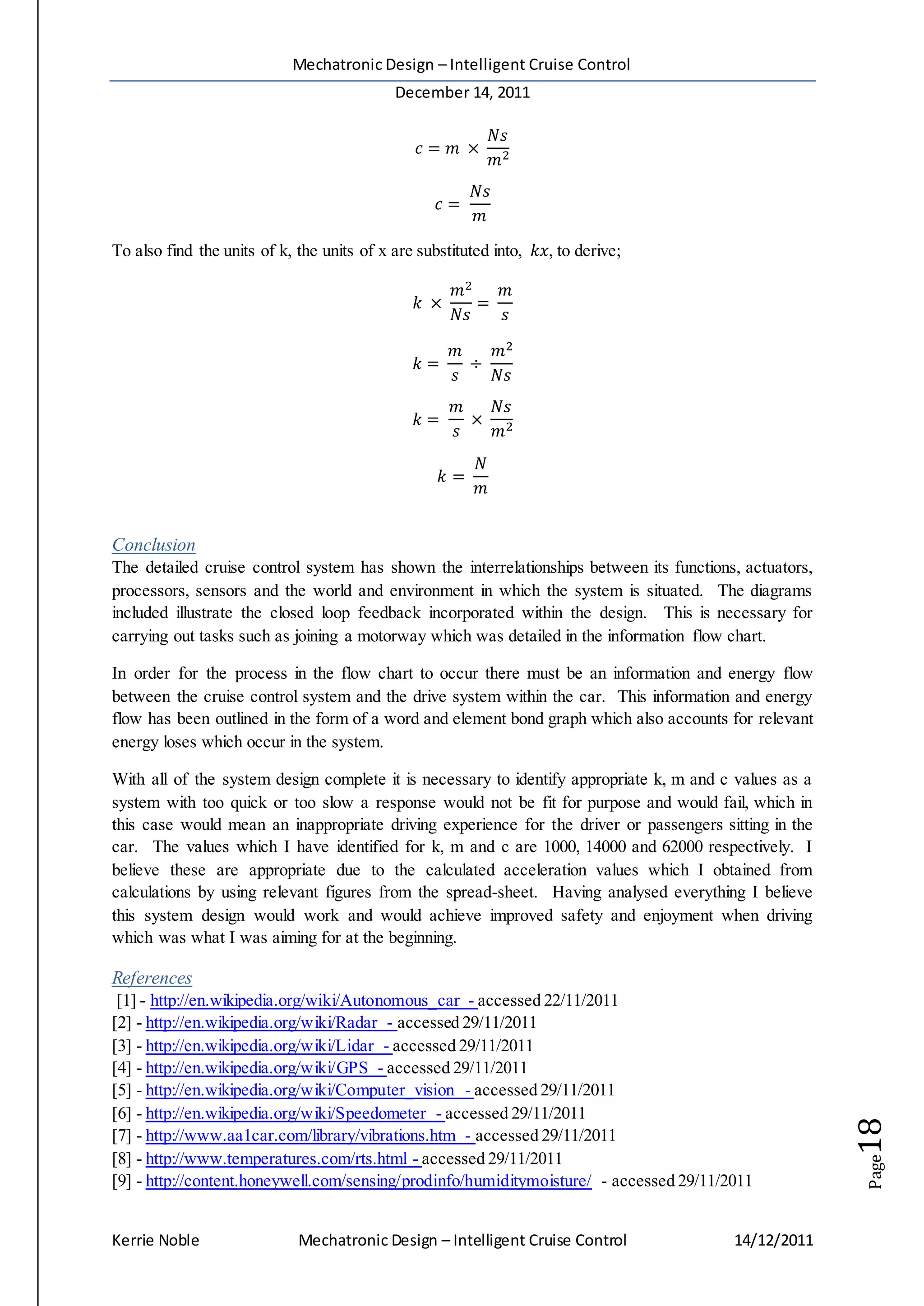 Mechatronic Design – Intelligent Cruise Control
December 14, 2011
Kerrie Noble Mechatronic Design – Intelligent Cruise Control 14/12/2011
Page18
𝑐 = 𝑚 ×
𝑁𝑠
𝑚2
𝑐 =
𝑁𝑠
𝑚
To also find the units of k, the units of x are substituted into, 𝑘𝑥, to derive;
𝑘 ×
𝑚2
𝑁𝑠
=
𝑚
𝑠
𝑘 =
𝑚
𝑠
÷
𝑚2
𝑁𝑠
𝑘 =
𝑚
𝑠
×
𝑁𝑠
𝑚2
𝑘 =
𝑁
𝑚
Conclusion
The detailed cruise control system has shown the interrelationships between its functions, actuators,
processors, sensors and the world and environment in which the system is situated. The diagrams
included illustrate the closed loop feedback incorporated within the design. This is necessary for
carrying out tasks such as joining a motorway which was detailed in the information flow chart.
In order for the process in the flow chart to occur there must be an information and energy flow
between the cruise control system and the drive system within the car. This information and energy
flow has been outlined in the form of a word and element bond graph which also accounts for relevant
energy loses which occur in the system.
With all of the system design complete it is necessary to identify appropriate k, m and c values as a
system with too quick or too slow a response would not be fit for purpose and would fail, which in
this case would mean an inappropriate driving experience for the driver or passengers sitting in the
car. The values which I have identified for k, m and c are 1000, 14000 and 62000 respectively. I
believe these are appropriate due to the calculated acceleration values which I obtained from
calculations by using relevant figures from the spread-sheet. Having analysed everything I believe
this system design would work and would achieve improved safety and enjoyment when driving
which was what I was aiming for at the beginning.
References
[1] - http://en.wikipedia.org/wiki/Autonomous_car - accessed 22/11/2011
[2] - http://en.wikipedia.org/wiki/Radar - accessed 29/11/2011
[3] - http://en.wikipedia.org/wiki/Lidar - accessed 29/11/2011
[4] - http://en.wikipedia.org/wiki/GPS - accessed 29/11/2011
[5] - http://en.wikipedia.org/wiki/Computer_vision - accessed 29/11/2011
[6] - http://en.wikipedia.org/wiki/Speedometer - accessed 29/11/2011
[7] - http://www.aa1car.com/library/vibrations.htm - accessed 29/11/2011
[8] - http://www.temperatures.com/rts.html - accessed 29/11/2011
[9] - http://content.honeywell.com/sensing/prodinfo/humiditymoisture/ - accessed 29/11/2011
 