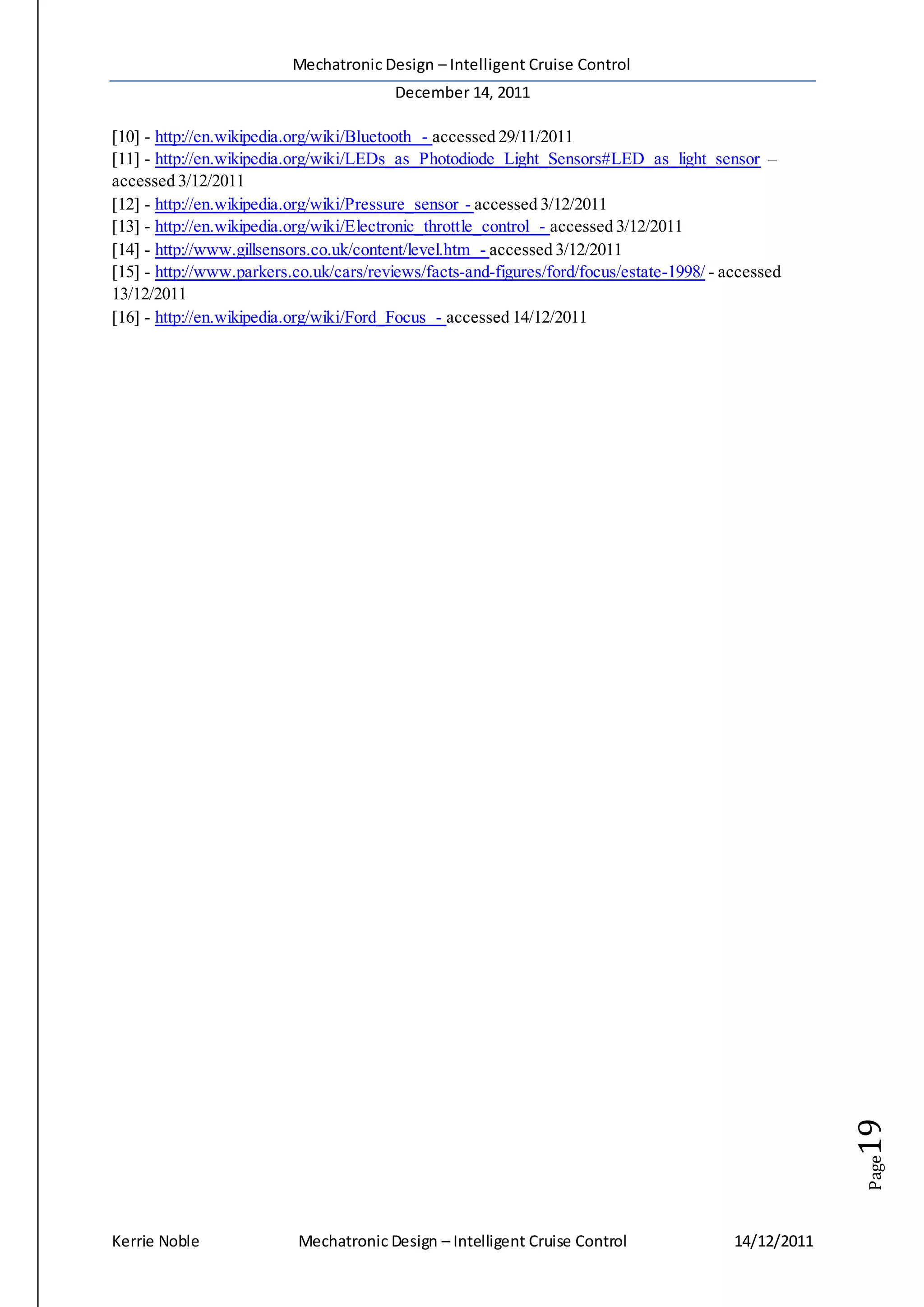 Mechatronic Design – Intelligent Cruise Control
December 14, 2011
Kerrie Noble Mechatronic Design – Intelligent Cruise Control 14/12/2011
Page19
[10] - http://en.wikipedia.org/wiki/Bluetooth - accessed 29/11/2011
[11] - http://en.wikipedia.org/wiki/LEDs_as_Photodiode_Light_Sensors#LED_as_light_sensor –
accessed 3/12/2011
[12] - http://en.wikipedia.org/wiki/Pressure_sensor - accessed 3/12/2011
[13] - http://en.wikipedia.org/wiki/Electronic_throttle_control - accessed 3/12/2011
[14] - http://www.gillsensors.co.uk/content/level.htm - accessed 3/12/2011
[15] - http://www.parkers.co.uk/cars/reviews/facts-and-figures/ford/focus/estate-1998/ - accessed
13/12/2011
[16] - http://en.wikipedia.org/wiki/Ford_Focus - accessed 14/12/2011
 