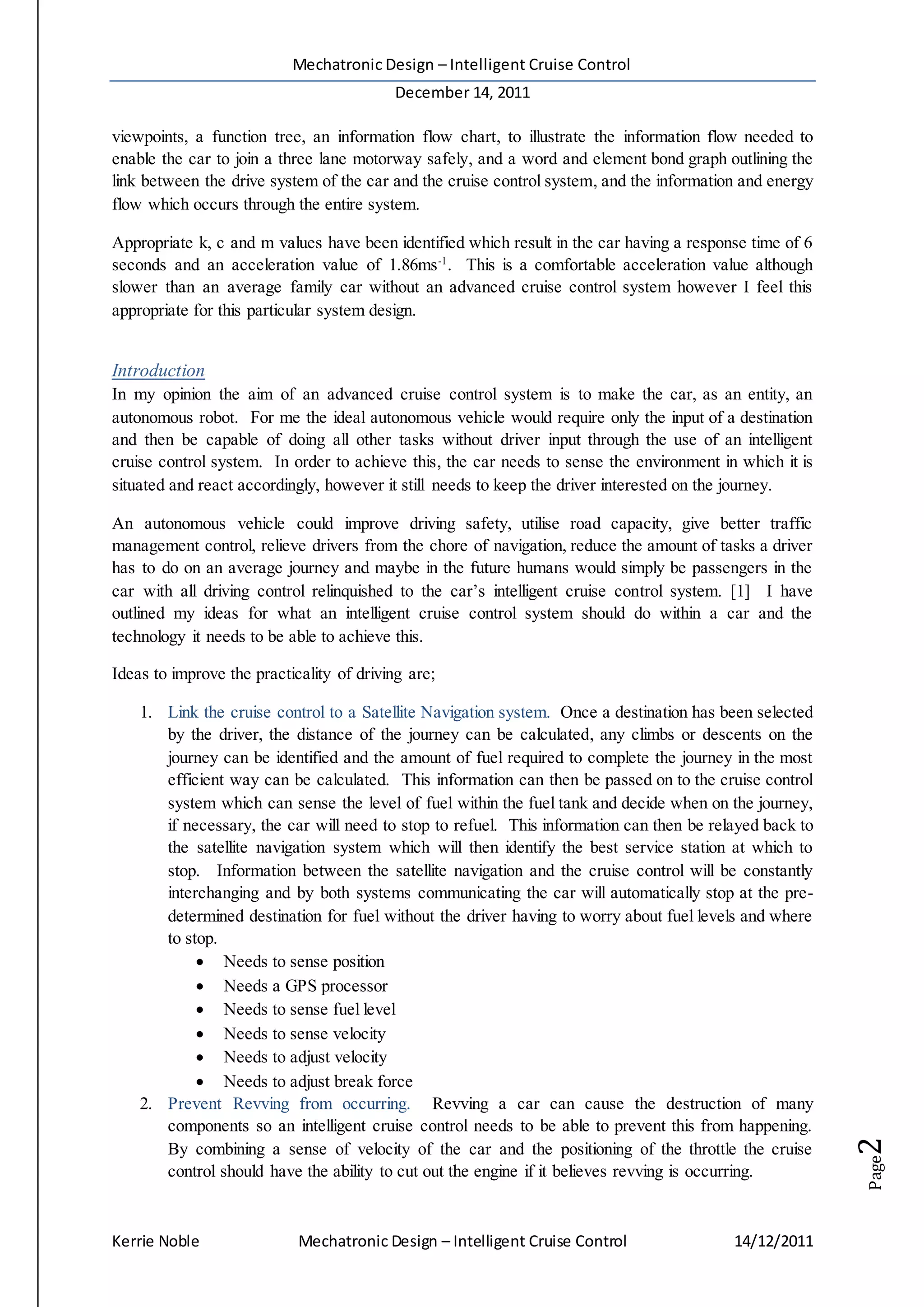 Mechatronic Design – Intelligent Cruise Control
December 14, 2011
Kerrie Noble Mechatronic Design – Intelligent Cruise Control 14/12/2011
Page2
viewpoints, a function tree, an information flow chart, to illustrate the information flow needed to
enable the car to join a three lane motorway safely, and a word and element bond graph outlining the
link between the drive system of the car and the cruise control system, and the information and energy
flow which occurs through the entire system.
Appropriate k, c and m values have been identified which result in the car having a response time of 6
seconds and an acceleration value of 1.86ms-1
. This is a comfortable acceleration value although
slower than an average family car without an advanced cruise control system however I feel this
appropriate for this particular system design.
Introduction
In my opinion the aim of an advanced cruise control system is to make the car, as an entity, an
autonomous robot. For me the ideal autonomous vehicle would require only the input of a destination
and then be capable of doing all other tasks without driver input through the use of an intelligent
cruise control system. In order to achieve this, the car needs to sense the environment in which it is
situated and react accordingly, however it still needs to keep the driver interested on the journey.
An autonomous vehicle could improve driving safety, utilise road capacity, give better traffic
management control, relieve drivers from the chore of navigation, reduce the amount of tasks a driver
has to do on an average journey and maybe in the future humans would simply be passengers in the
car with all driving control relinquished to the car’s intelligent cruise control system. [1] I have
outlined my ideas for what an intelligent cruise control system should do within a car and the
technology it needs to be able to achieve this.
Ideas to improve the practicality of driving are;
1. Link the cruise control to a Satellite Navigation system. Once a destination has been selected
by the driver, the distance of the journey can be calculated, any climbs or descents on the
journey can be identified and the amount of fuel required to complete the journey in the most
efficient way can be calculated. This information can then be passed on to the cruise control
system which can sense the level of fuel within the fuel tank and decide when on the journey,
if necessary, the car will need to stop to refuel. This information can then be relayed back to
the satellite navigation system which will then identify the best service station at which to
stop. Information between the satellite navigation and the cruise control will be constantly
interchanging and by both systems communicating the car will automatically stop at the pre-
determined destination for fuel without the driver having to worry about fuel levels and where
to stop.
 Needs to sense position
 Needs a GPS processor
 Needs to sense fuel level
 Needs to sense velocity
 Needs to adjust velocity
 Needs to adjust break force
2. Prevent Revving from occurring. Revving a car can cause the destruction of many
components so an intelligent cruise control needs to be able to prevent this from happening.
By combining a sense of velocity of the car and the positioning of the throttle the cruise
control should have the ability to cut out the engine if it believes revving is occurring.
 